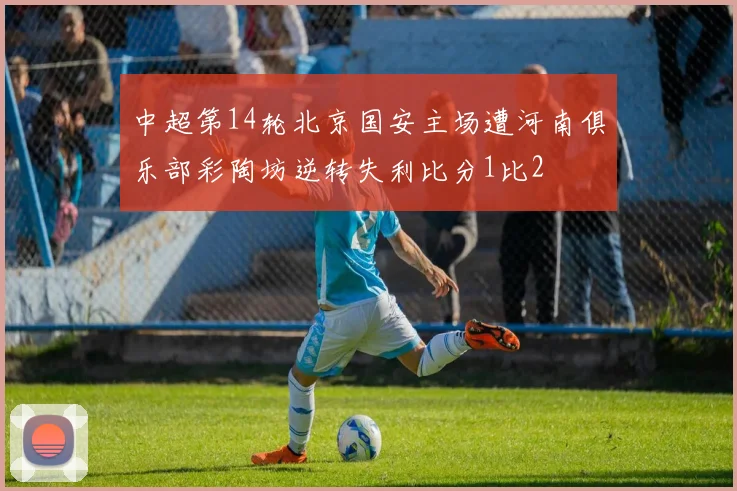 中超第14轮北京国安主场遭河南俱乐部彩陶坊逆转失利比分1比2