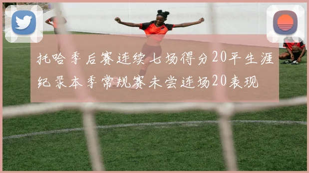 托哈季后赛连续七场得分20平生涯纪录本季常规赛未尝连场20表现