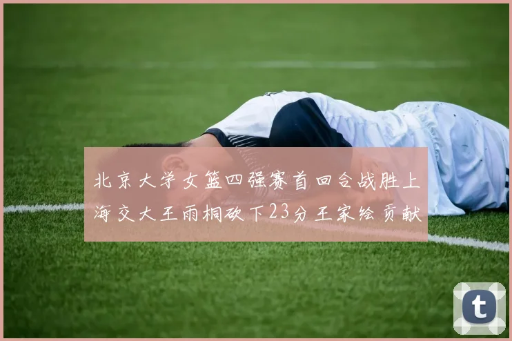 北京大学女篮四强赛首回合战胜上海交大王雨桐砍下23分王家绘贡献21分14篮板