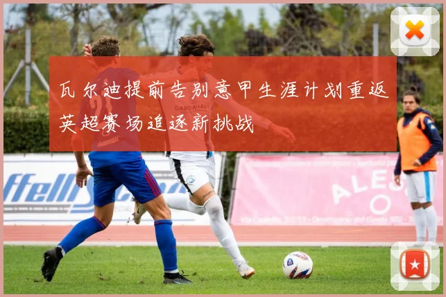 瓦尔迪提前告别意甲生涯计划重返英超赛场追逐新挑战
