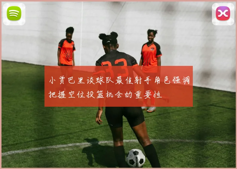 小贾巴里谈球队最佳射手角色强调把握空位投篮机会的重要性