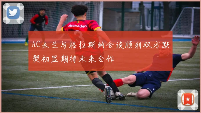 AC米兰与格拉斯纳会谈顺利双方默契初显期待未来合作