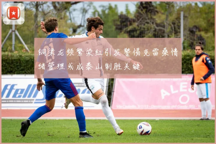 铜梁龙频繁染红引发警惕克雷桑情绪管理或成泰山制胜关键