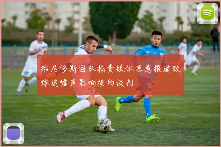 维尼修斯团队指责媒体恶意报道致球迷嘘声影响续约谈判