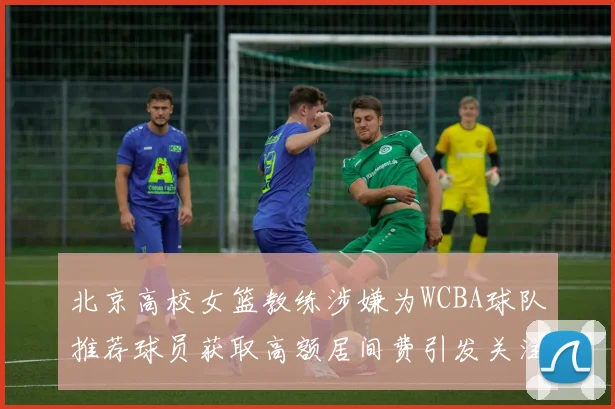 北京高校女篮教练涉嫌为WCBA球队推荐球员获取高额居间费引发关注
