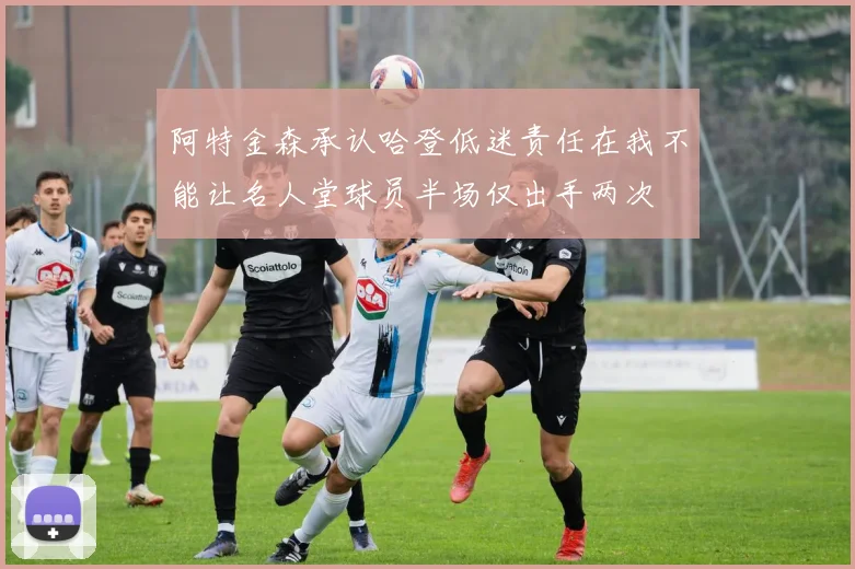 阿特金森承认哈登低迷责任在我不能让名人堂球员半场仅出手两次