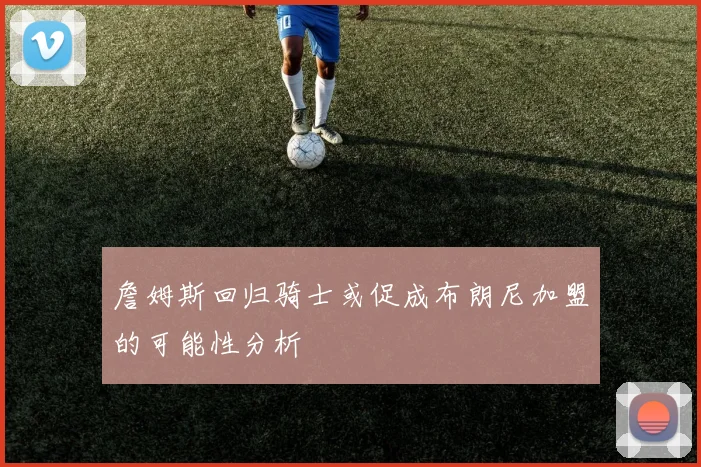 詹姆斯回归骑士或促成布朗尼加盟的可能性分析