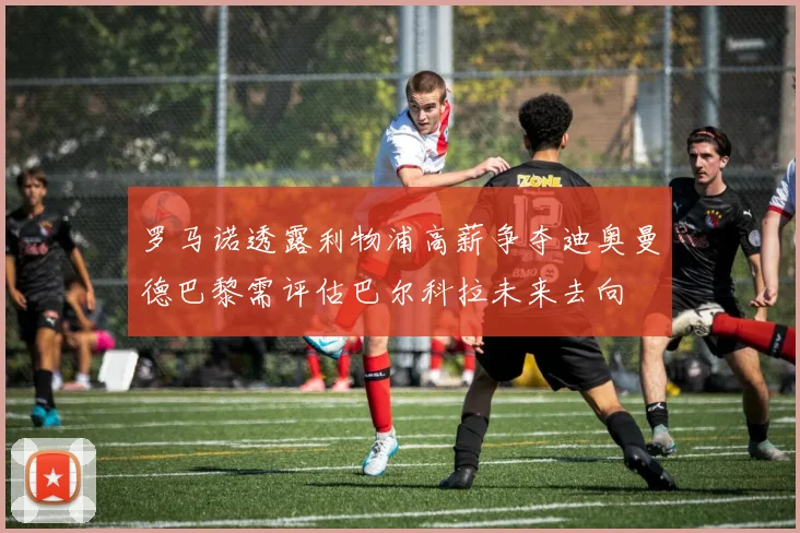 罗马诺透露利物浦高薪争夺迪奥曼德巴黎需评估巴尔科拉未来去向