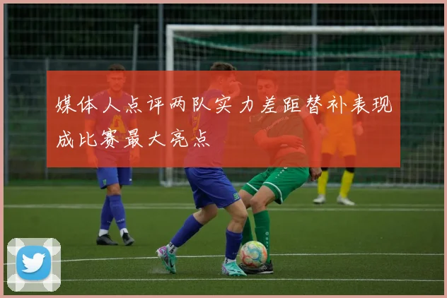媒体人点评两队实力差距替补表现成比赛最大亮点