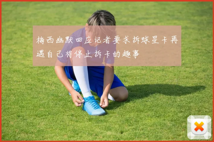 梅西幽默回应记者要求拆球星卡再遇自己将停止拆卡的趣事