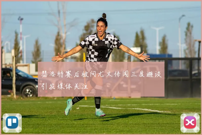瑟洛特赛后被问尤文传闻三度避谈引发媒体关注